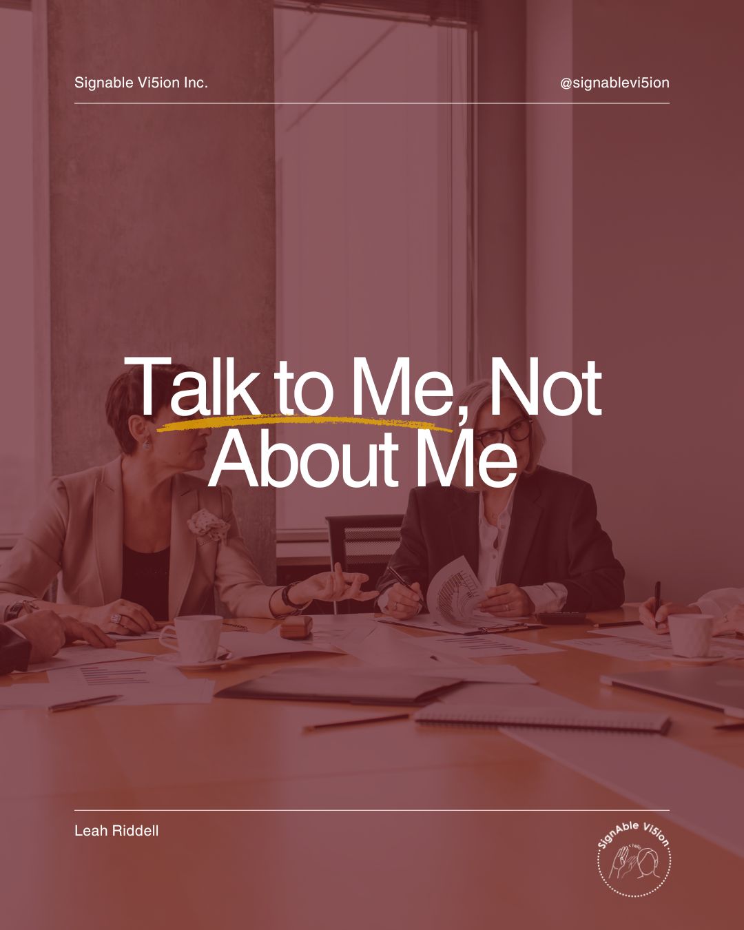 A workplace meeting is shown with a couple of people seated around a table. One person is trying to get another person’s attention, while another person is looking toward and listening to someone outside the image. Large white text reads, “Talk to Me, Not About Me,” with a yellow underline emphasizing “Talk to Me.” SignAble Vi5ion Inc. branding appears at the top, with Leah Riddell’s name and logo at the bottom.